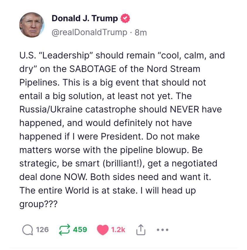 May be an image of 1 person and text that says "Donald J. Trump @realDonaldTrump 8m U.S. "Leadership" should remain "cool, calm, and dry" on the SABOTAGE of the Nord Stream Pipelines. This is a big event that should not entail a big solution at least not yet. The Russia/Ukraine catastrophe should NEVER have happened and would definitely not have happened if were President. Do not make matters worse with the pipeline blowup. Be strategic, be smart (brilliant!), get a negotiated deal done NOW. Both sides need and want it. The entire World is at stake. will head up group??? 126 459 1.2k"